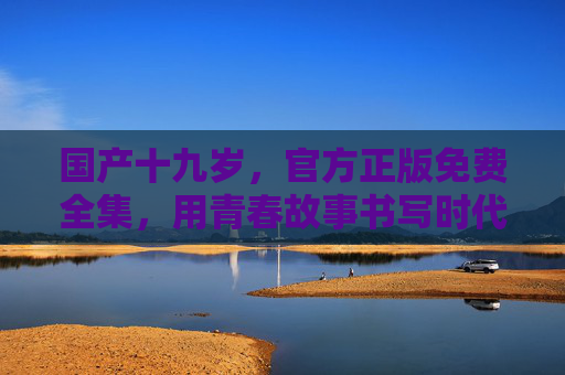 国产十九岁，官方正版免费全集，用青春故事书写时代答卷，国产十九岁，青春书写时代答卷