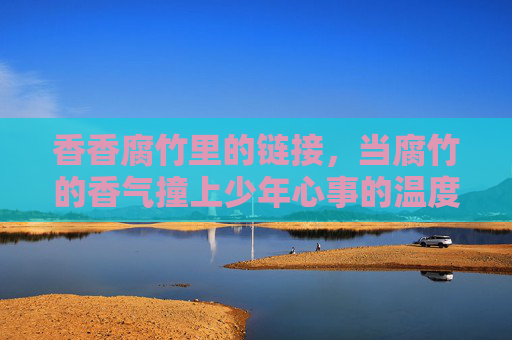 香香腐竹里的链接，当腐竹的香气撞上少年心事的温度，香香腐竹，少年心事的温度