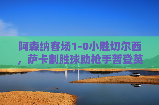 阿森纳客场1-0小胜切尔西，萨卡制胜球助枪手暂登英超榜首，阿森纳1-0切尔西萨卡建功 暂登英超榜首
