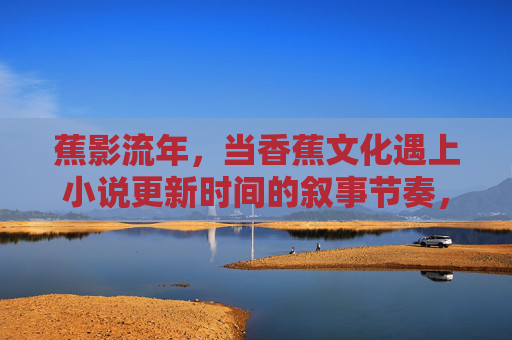 蕉影流年,当香蕉文化遇上小说更新时间的叙事节奏,蕉影流年,香蕉文化与小说更新的叙事节奏 蕉影流年,当香蕉文化遇上小说更新时间的叙事节奏,蕉影流年,香蕉文化与小说更新的叙事节奏