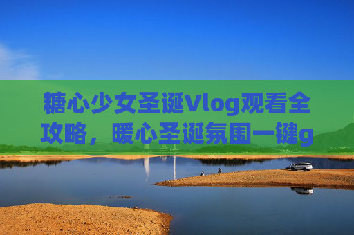 糖心少女圣诞Vlog观看全攻略，暖心圣诞氛围一键get！糖心少女圣诞Vlog全攻略，暖心圣诞氛围一键get