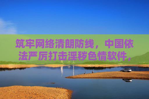 筑牢网络清朗防线，中国依法严厉打击淫秽色情软件，守护公民身心健康，中国依法严打淫秽色情软件 筑牢网络清朗防线护身心