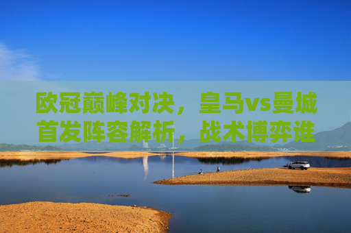 欧冠巅峰对决，皇马vs曼城首发阵容解析，战术博弈谁占先机？欧冠巅峰对决，皇马vs曼城首发阵容解析与战术博弈先机