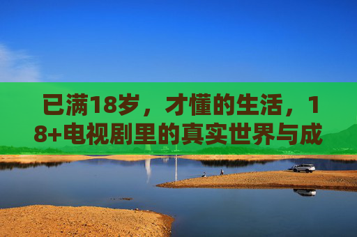 已满18岁，才懂的生活，18+电视剧里的真实世界与成长密码，18岁后才懂，18+电视剧里的真实世界与成长密码
