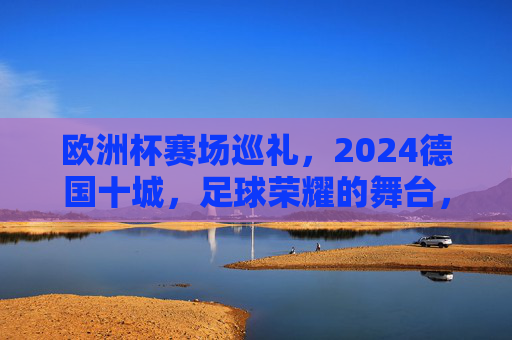 欧洲杯赛场巡礼,2024德国十城,足球荣耀的舞台,2024德国十城,欧洲杯足球荣耀的舞台 欧洲杯赛场巡礼,2024德国十城,足球荣耀的舞台,2024德国十城,欧洲杯足球荣耀的舞台