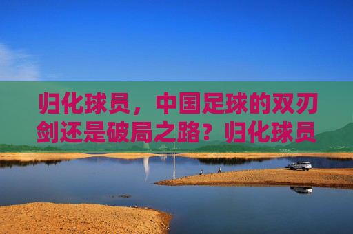 归化球员,中国足球的双刃剑还是破局之路?归化球员,中国足球的双刃剑还是破局之路? 归化球员,中国足球的双刃剑还是破局之路?归化球员,中国足球的双刃剑还是破局之路?