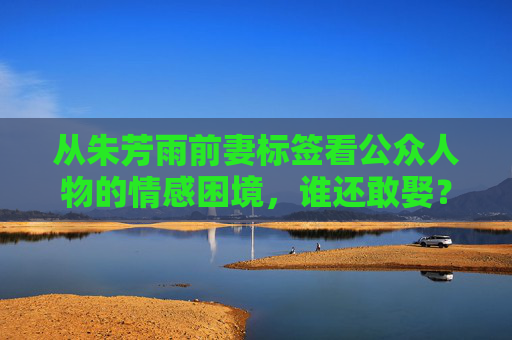 从朱芳雨前妻标签看公众人物的情感困境,谁还敢娶?公众人物情感困境,前妻标签下的不敢娶之问 从朱芳雨前妻标签看公众人物的情感困境,谁还敢娶?公众人物情感困境,前妻标签下的不敢娶之问