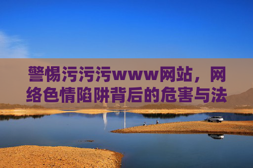 警惕污污污www网站，网络色情陷阱背后的危害与法律红线，警惕污污污www网站，网络色情陷阱的危害与法律红线