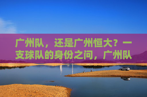 广州队，还是广州恒大？一支球队的身份之问，广州队还是广州恒大？一支球队的身份之问