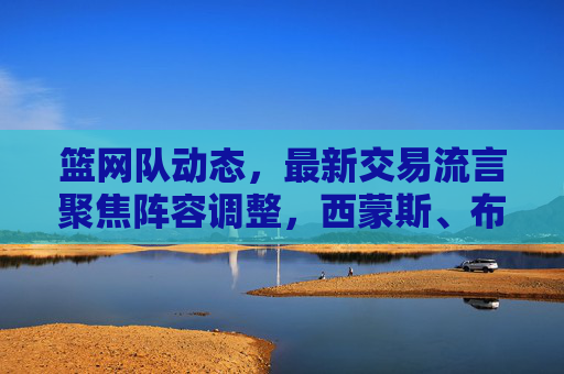 篮网队动态,最新交易流言聚焦阵容调整,西蒙斯、布里奇斯成交易核心焦点,篮网队最新交易流言,西蒙斯、布里奇斯成阵容调整核心焦点 篮网队动态,最新交易流言聚焦阵容调整,西蒙斯、布里奇斯成交易核心焦点,篮网队最新交易流言,西蒙斯、布里奇斯成阵容调整核心焦点