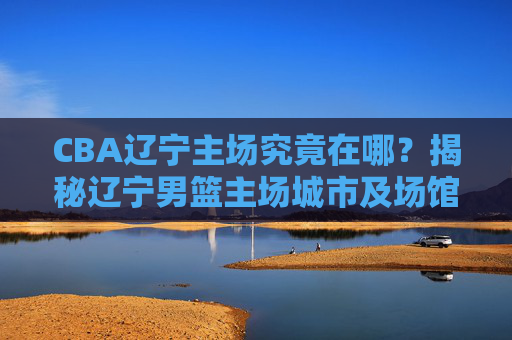 CBA辽宁主场究竟在哪?揭秘辽宁男篮主场城市及场馆详情,CBA辽宁主场揭秘,主场城市及场馆详情 CBA辽宁主场究竟在哪?揭秘辽宁男篮主场城市及场馆详情,CBA辽宁主场揭秘,主场城市及场馆详情