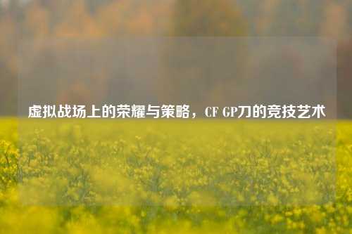 虚拟战场上的荣耀与策略，CF GP刀的竞技艺术