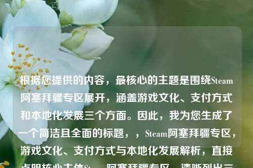 根据您提供的内容，最核心的主题是围绕Steam阿塞拜疆专区展开，涵盖游戏文化、支付方式和本地化发展三个方面。因此，我为您生成了一个简洁且全面的标题，，Steam阿塞拜疆专区，游戏文化、支付方式与本地化发展解析，直接点明核心主体Steam阿塞拜疆专区，清晰列出三个关键讨论点，解析一词暗示内容的深度和全面性，保持简洁(18个汉字)，同时完整覆盖所有重点，如果需要更简短的版本，也可以考虑，，探秘Steam阿塞拜疆专区的游戏生态与本地化，更完整地涵盖了您提到的所有要点。