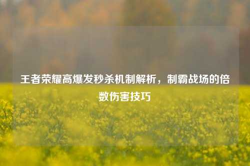 王者荣耀高爆发秒杀机制解析，制霸战场的倍数伤害技巧