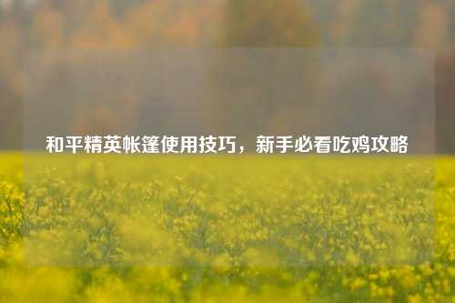 和平精英帐篷使用技巧，新手必看吃鸡攻略