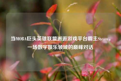 当MOBA巨头英雄联盟邂逅游戏平台霸主Steam，一场数字娱乐领域的巅峰对话
