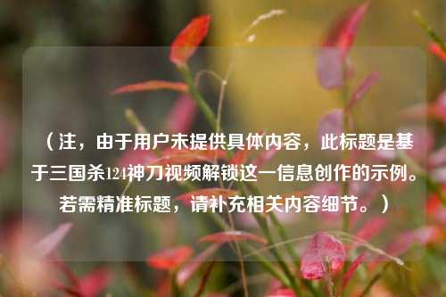 （注，由于用户未提供具体内容，此标题是基于三国杀124神刀视频解锁这一信息创作的示例。若需精准标题，请补充相关内容细节。）