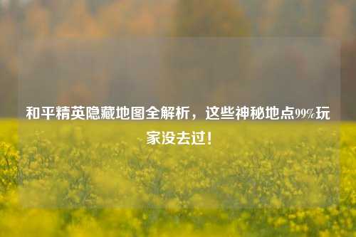 和平精英隐藏地图全解析，这些神秘地点99%玩家没去过！