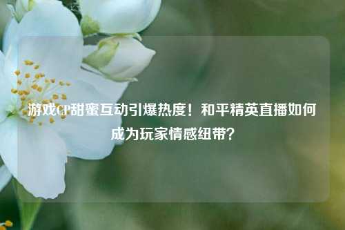 游戏CP甜蜜互动引爆热度!和平精英直播如何成为玩家情感纽带?