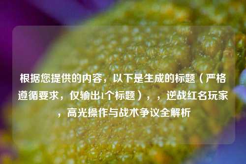 根据您提供的内容,以下是生成的标题(严格遵循要求,仅输出1个标题),,逆战红名玩家,高光操作与战术争议全解析