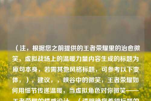 （注，根据您之前提供的王者荣耀里的治愈微笑，虚拟战场上的温暖力量内容生成的标题为原句本身，若需其他风格标题，可参考以下变体，），建议，，峡谷中的微笑，王者荣耀如何用细节传递温暖，当虚拟角色对你微笑——王者荣耀的情感设计，（请明确您希望标题的侧重方向，如情感共鸣游戏设计等，我将精准调整。）