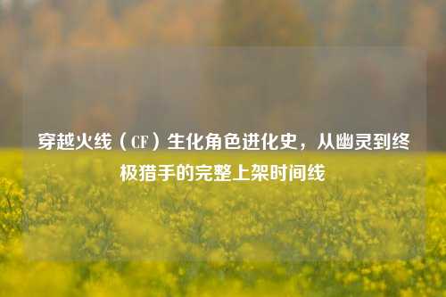 穿越火线（CF）生化角色进化史，从幽灵到终极猎手的完整上架时间线