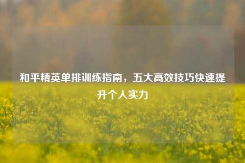 和平精英单排训练指南，五大高效技巧快速提升个人实力