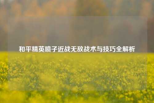 和平精英喷子近战无敌战术与技巧全解析