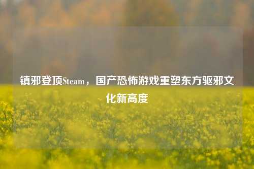 镇邪登顶Steam,国产恐怖游戏重塑东方驱邪文化新高度