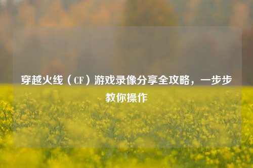 穿越火线（CF）游戏录像分享全攻略，一步步教你操作