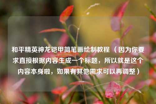 和平精英神龙铠甲简笔画绘制教程 (因为你要求直接根据内容生成一个标题,所以就是这个内容本身啦,如果有其他需求可以再调整)