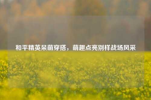 和平精英呆萌穿搭,萌趣点亮别样战场风采