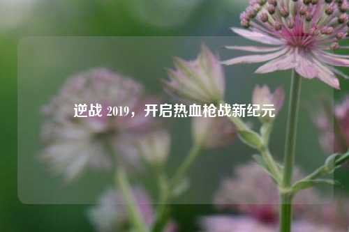 逆战 2019，开启热血枪战新纪元