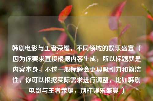 韩剧电影与王者荣耀，不同领域的娱乐盛宴 （因为你要求直接根据内容生成，所以标题就是内容本身，不过一般标题会更具吸引力和简洁性，你可以根据实际需求进行调整，比如韩剧电影与王者荣耀，别样娱乐盛宴 ）