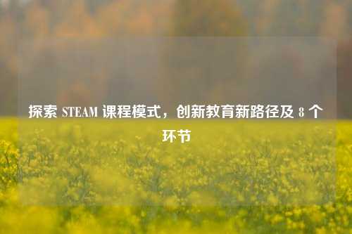 探索 STEAM 课程模式,创新教育新路径及 8 个环节