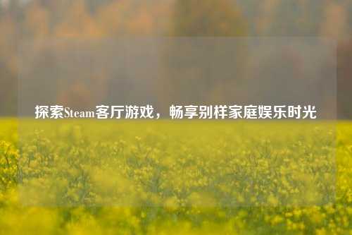 探索Steam客厅游戏,畅享别样家庭娱乐时光