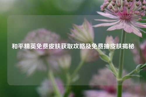 和平精英免费皮肤获取攻略及免费抽皮肤揭秘