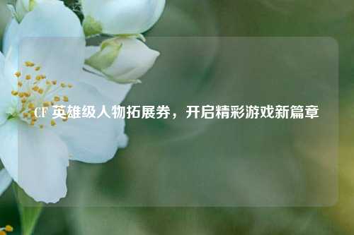 CF 英雄级人物拓展券,开启精彩游戏新篇章