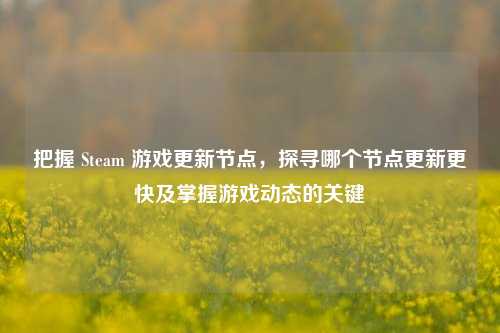 把握 Steam 游戏更新节点,探寻哪个节点更新更快及掌握游戏动态的关键