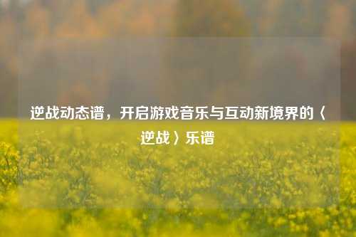 逆战动态谱,开启游戏音乐与互动新境界的〈逆战〉乐谱