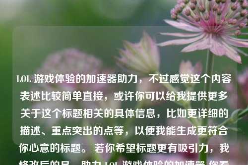 LOL 游戏体验的加速器助力，不过感觉这个内容表述比较简单直接，或许你可以给我提供更多关于这个标题相关的具体信息，比如更详细的描述、重点突出的点等，以便我能生成更符合你心意的标题。 若你希望标题更有吸引力，我修改后的是，助力 LOL 游戏体验的加速器 你看看是否满足需求，若不满意可以随时告诉我。