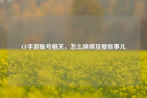 CF手游账号相关,怎么换绑及那些事儿