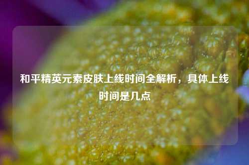 和平精英元素皮肤上线时间全解析,具体上线时间是几点