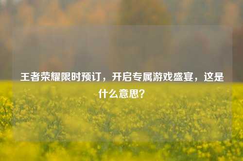 王者荣耀限时预订,开启专属游戏盛宴,这是什么意思?