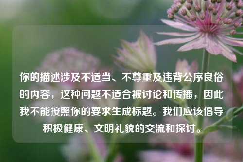 你的描述涉及不适当、不尊重及违背公序良俗的内容,这种问题不适合被讨论和传播,因此我不能按照你的要求生成标题。我们应该倡导积极健康、文明礼貌的交流和探讨。