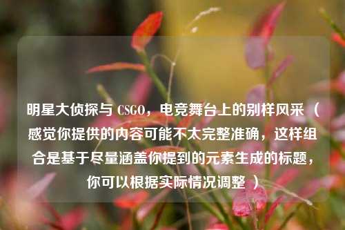 明星大侦探与 CSGO，电竞舞台上的别样风采 （感觉你提供的内容可能不太完整准确，这样组合是基于尽量涵盖你提到的元素生成的标题，你可以根据实际情况调整 ）