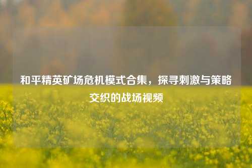 和平精英矿场危机模式合集，探寻***与策略交织的战场视频