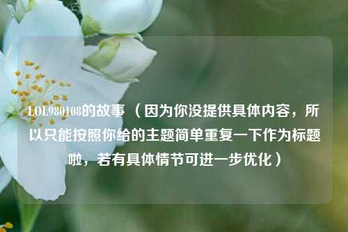 LOL980108的故事 （因为你没提供具体内容，所以只能按照你给的主题简单重复一下作为标题啦，若有具体情节可进一步优化）