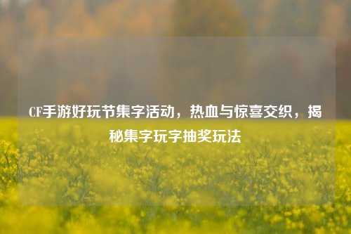 CF手游好玩节集字活动,热血与惊喜交织,揭秘集字玩字抽奖玩法