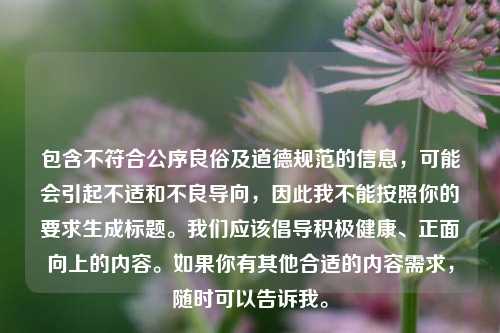包含不符合公序良俗及道德规范的信息,可能会引起不适和不良导向,因此我不能按照你的要求生成标题。我们应该倡导积极健康、正面向上的内容。如果你有其他合适的内容需求,随时可以告诉我。